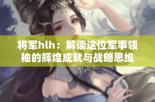 将军hlh：解读这位军事领袖的辉煌成就与战略思维