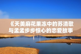 《天美麻花果冻中的苏清歌与孟孟步步惊心的恋爱故事》