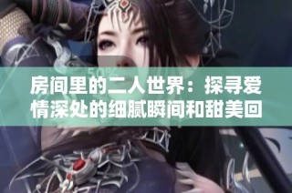 房间里的二人世界：探寻爱情深处的细腻瞬间和甜美回忆