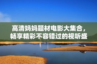 高清妈妈题材电影大集合，畅享精彩不容错过的视听盛宴