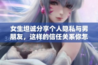 女生坦诚分享个人隐私与男朋友，这样的信任关系你怎么看