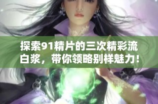 探索91精片的三次精彩流白浆，带你领略别样魅力！