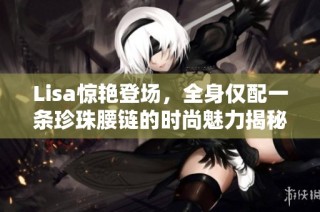 Lisa惊艳登场，全身仅配一条珍珠腰链的时尚魅力揭秘