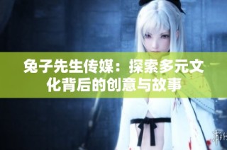 兔子先生传媒：探索多元文化背后的创意与故事
