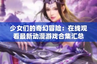 少女们的奇幻冒险：在线观看最新动漫游戏合集汇总