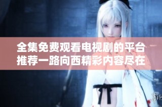 全集免费观看电视剧的平台推荐一路向西精彩内容尽在其中