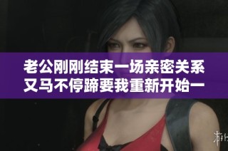老公刚刚结束一场亲密关系又马不停蹄要我重新开始一次