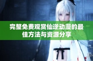 完整免费观赏仙逆动漫的最佳方法与资源分享