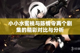 小小水蜜桃与陈情令两个剧集的精彩对比与分析