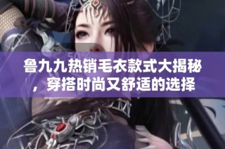 鲁九九热销毛衣款式大揭秘，穿搭时尚又舒适的选择