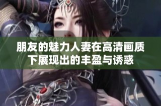 朋友的魅力人妻在高清画质下展现出的丰盈与诱惑