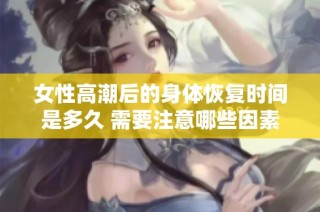女性高潮后的身体恢复时间是多久 需要注意哪些因素