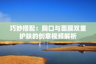 巧妙搭配：胸口与面膜双重护肤的创意视频解析