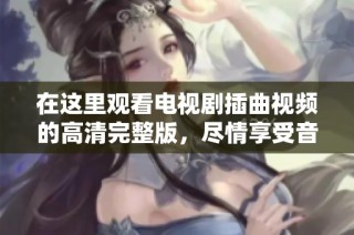 在这里观看电视剧插曲视频的高清完整版，尽情享受音乐的魅力