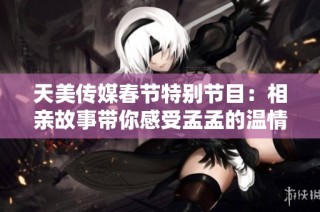 天美传媒春节特别节目：相亲故事带你感受孟孟的温情故事
