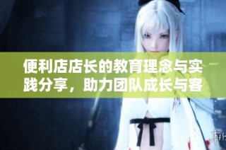 便利店店长的教育理念与实践分享，助力团队成长与客户满意