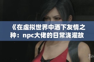《在虚拟世界中洒下友情之种：npc大佬的日常浇灌故事》