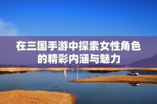 在三国手游中探索女性角色的精彩内涵与魅力