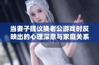 当妻子提议换老公游戏时反映出的心理深意与家庭关系