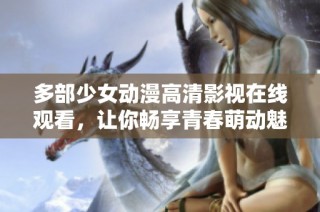 多部少女动漫高清影视在线观看，让你畅享青春萌动魅力