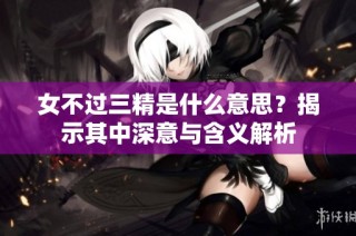 女不过三精是什么意思？揭示其中深意与含义解析