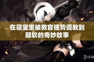 在寝室里被教官强势调教到腿软的奇妙故事