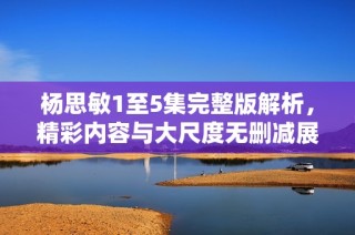 杨思敏1至5集完整版解析，精彩内容与大尺度无删减展示