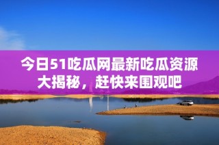 今日51吃瓜网最新吃瓜资源大揭秘，赶快来围观吧