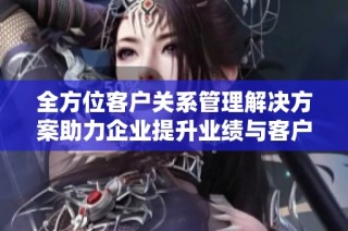 全方位客户关系管理解决方案助力企业提升业绩与客户满意度