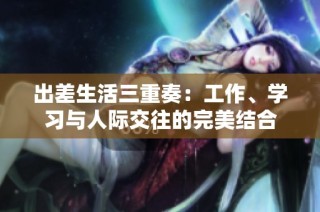 出差生活三重奏：工作、学习与人际交往的完美结合