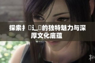 探索扌喿辶畐的独特魅力与深厚文化底蕴 