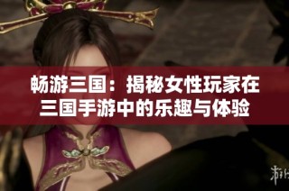 畅游三国：揭秘女性玩家在三国手游中的乐趣与体验