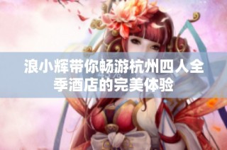 浪小辉带你畅游杭州四人全季酒店的完美体验