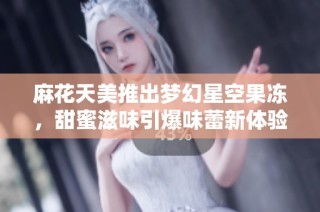 麻花天美推出梦幻星空果冻，甜蜜滋味引爆味蕾新体验