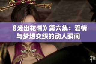 《漾出花潮》第六集：爱情与梦想交织的动人瞬间
