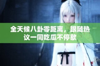 全天候八卦零距离，跟随热议一同吃瓜不停歇