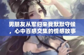 男朋友从军归来我默默守候，心中百感交集的情感故事