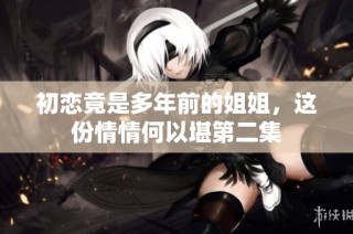 初恋竟是多年前的姐姐，这份情情何以堪第二集