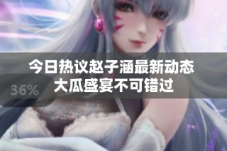 今日热议赵子涵最新动态 大瓜盛宴不可错过