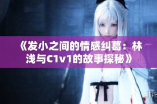 《发小之间的情感纠葛：林浅与C1v1的故事探秘》