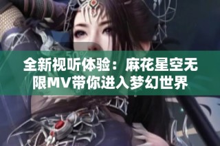 全新视听体验：麻花星空无限MV带你进入梦幻世界