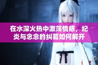 在水深火热中激荡情感，纪炎与念念的纠葛如何解开