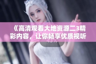 《高清观看大地资源二3精彩内容，让你畅享优质视听体验》