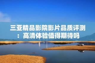 三亚精品影院影片品质评测：高清体验值得期待吗