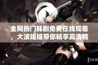 全网热门韩剧免费在线观看，大波姐姐带你畅享高清精彩剧情