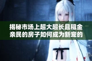 揭秘市场上超大超长且租金亲民的房子如何成为新宠的热门选择