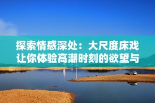 探索情感深处：大尺度床戏让你体验高潮时刻的欲望与激情
