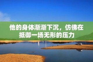 他的身体渐渐下沉，仿佛在抵御一场无形的压力