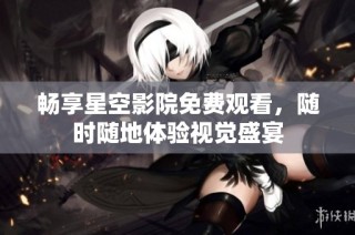 畅享星空影院免费观看，随时随地体验视觉盛宴