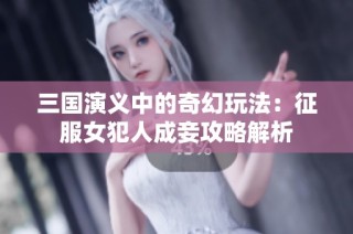 三国演义中的奇幻玩法：征服女犯人成妾攻略解析